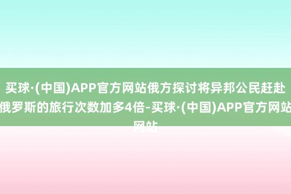 买球·(中国)APP官方网站俄方探讨将异邦公民赶赴俄罗斯的旅行次数加多4倍-买球·(中国)APP官方网站