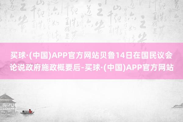 买球·(中国)APP官方网站　　贝鲁14日在国民议会论说政府施政概要后-买球·(中国)APP官方网站