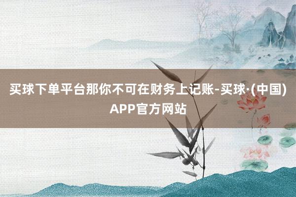 买球下单平台那你不可在财务上记账-买球·(中国)APP官方网站