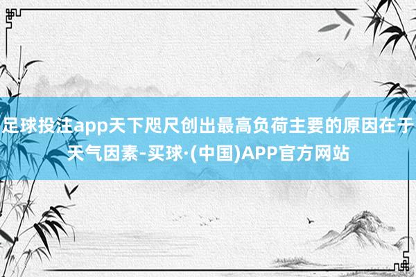 足球投注app天下咫尺创出最高负荷主要的原因在于天气因素-买球·(中国)APP官方网站