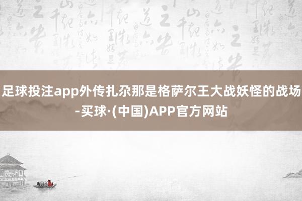 足球投注app外传扎尕那是格萨尔王大战妖怪的战场-买球·(中国)APP官方网站