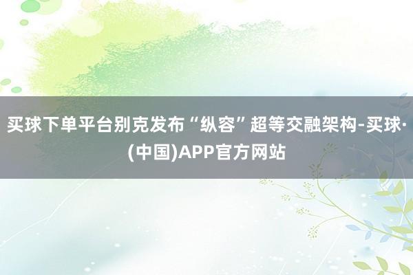 买球下单平台别克发布“纵容”超等交融架构-买球·(中国)APP官方网站