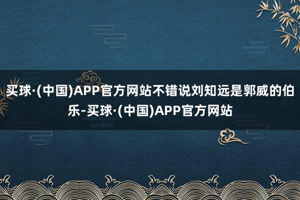 买球·(中国)APP官方网站不错说刘知远是郭威的伯乐-买球·(中国)APP官方网站