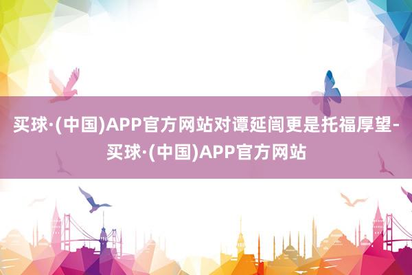 买球·(中国)APP官方网站对谭延闿更是托福厚望-买球·(中国)APP官方网站