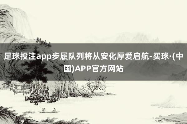 足球投注app步履队列将从安化厚爱启航-买球·(中国)APP官方网站