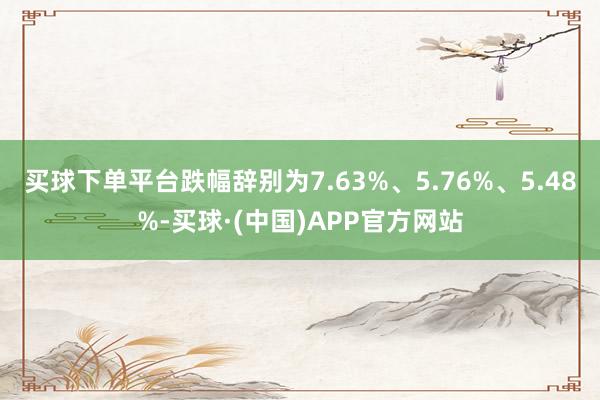 买球下单平台跌幅辞别为7.63%、5.76%、5.48%-买球·(中国)APP官方网站