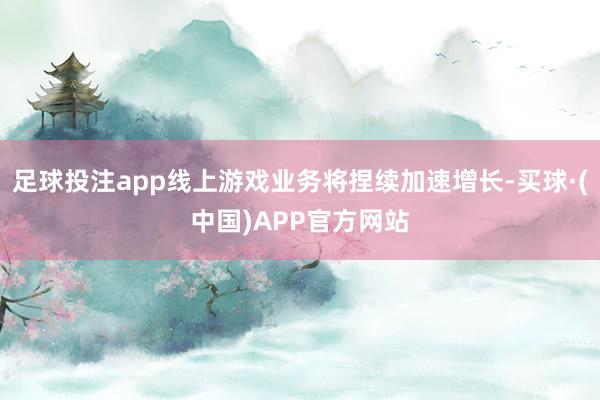 足球投注app线上游戏业务将捏续加速增长-买球·(中国)APP官方网站