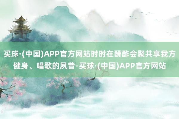 买球·(中国)APP官方网站时时在酬酢会聚共享我方健身、唱歌的夙昔-买球·(中国)APP官方网站