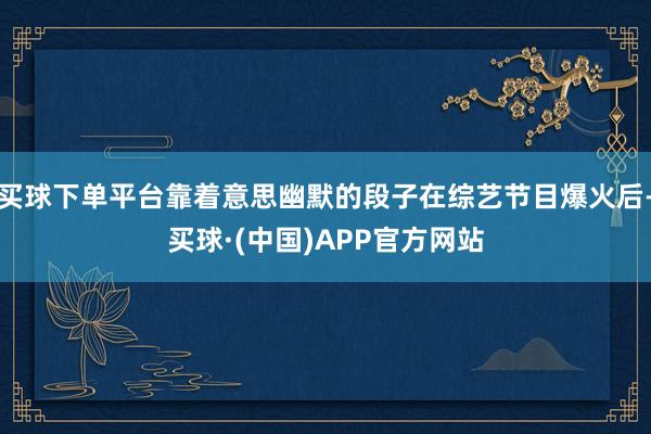 买球下单平台靠着意思幽默的段子在综艺节目爆火后-买球·(中国)APP官方网站