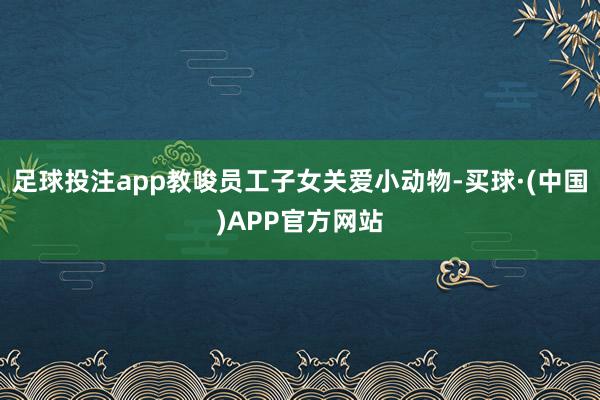 足球投注app教唆员工子女关爱小动物-买球·(中国)APP官方网站