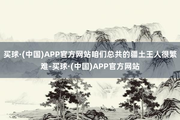 买球·(中国)APP官方网站咱们总共的疆土王人很繁难-买球·(中国)APP官方网站