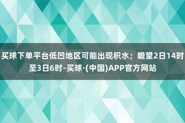 买球下单平台低凹地区可能出现积水；瞻望2日14时至3日6时-买球·(中国)APP官方网站