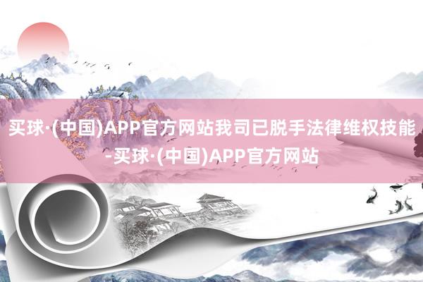 买球·(中国)APP官方网站我司已脱手法律维权技能-买球·(中国)APP官方网站