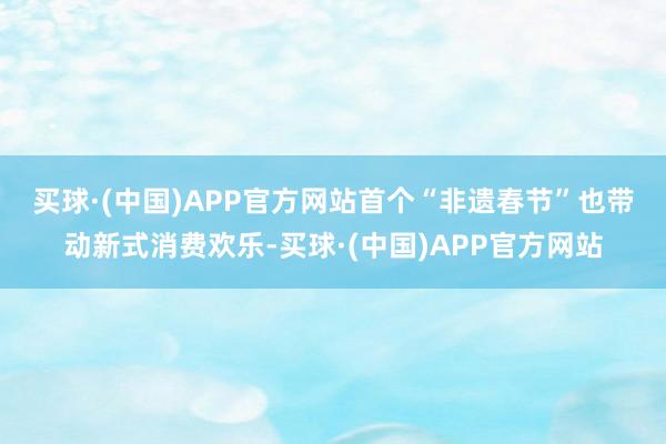 买球·(中国)APP官方网站　　首个“非遗春节”也带动新式消费欢乐-买球·(中国)APP官方网站