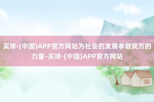 买球·(中国)APP官方网站为社会的发展孝敬我方的力量-买球·(中国)APP官方网站