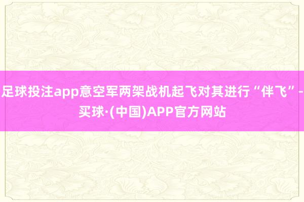 足球投注app意空军两架战机起飞对其进行“伴飞”-买球·(中国)APP官方网站