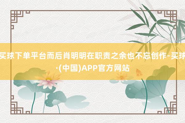 买球下单平台而后肖明明在职责之余也不忘创作-买球·(中国)APP官方网站