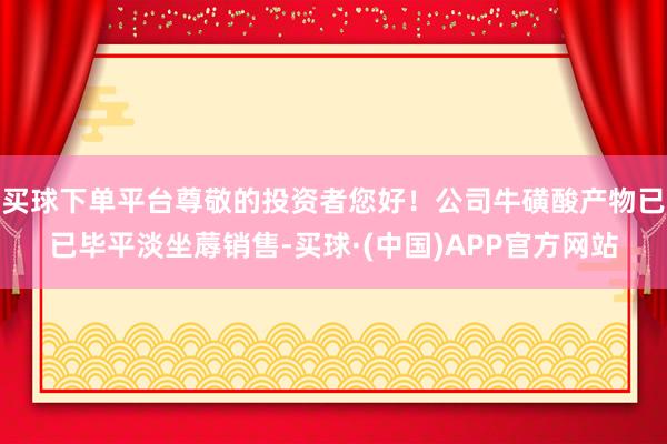 买球下单平台尊敬的投资者您好！公司牛磺酸产物已已毕平淡坐蓐销售-买球·(中国)APP官方网站