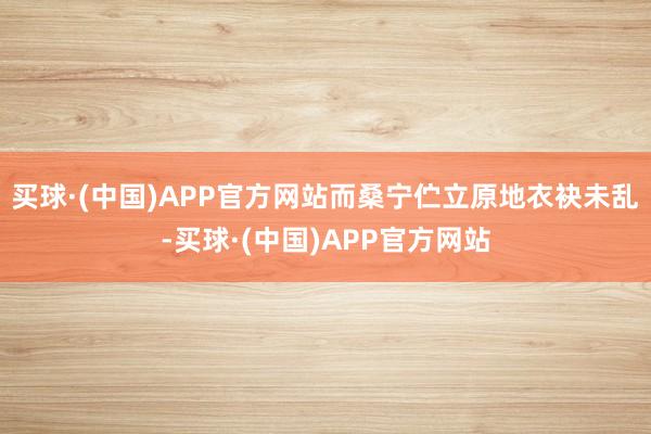 买球·(中国)APP官方网站而桑宁伫立原地衣袂未乱-买球·(中国)APP官方网站