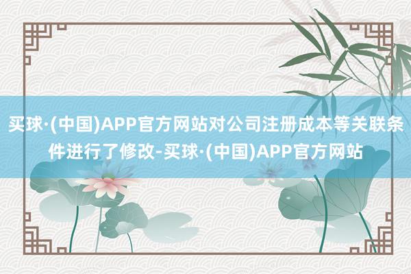 买球·(中国)APP官方网站对公司注册成本等关联条件进行了修改-买球·(中国)APP官方网站