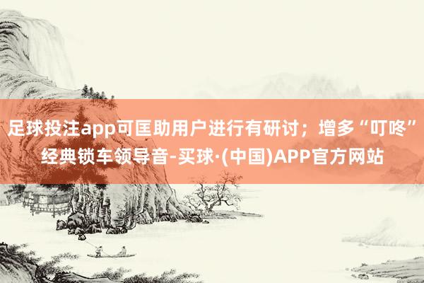 足球投注app可匡助用户进行有研讨；增多“叮咚”经典锁车领导音-买球·(中国)APP官方网站