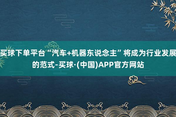 买球下单平台“汽车+机器东说念主”将成为行业发展的范式-买球·(中国)APP官方网站