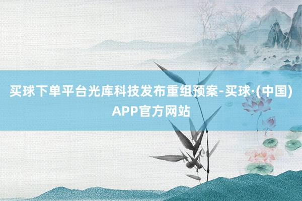 买球下单平台光库科技发布重组预案-买球·(中国)APP官方网站