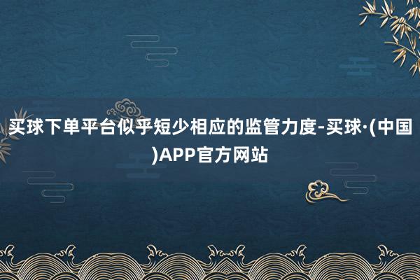 买球下单平台似乎短少相应的监管力度-买球·(中国)APP官方网站