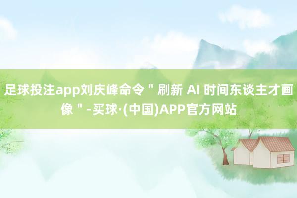 足球投注app刘庆峰命令＂刷新 AI 时间东谈主才画像＂-买球·(中国)APP官方网站