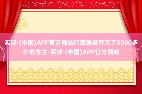 买球·(中国)APP官方网站印度就被歼灭了8000多东说念主-买球·(中国)APP官方网站