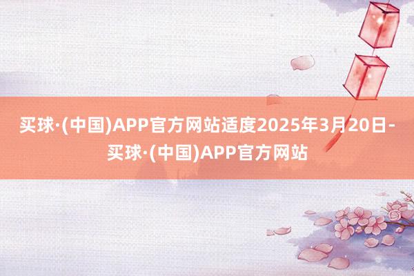 买球·(中国)APP官方网站适度2025年3月20日-买球·(中国)APP官方网站