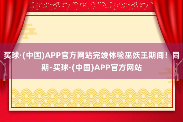 买球·(中国)APP官方网站完竣体验巫妖王期间！同期-买球·(中国)APP官方网站