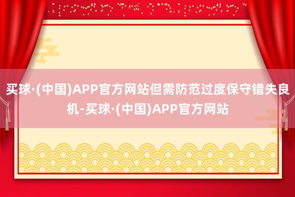 买球·(中国)APP官方网站但需防范过度保守错失良机-买球·(中国)APP官方网站