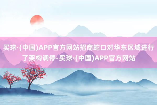 买球·(中国)APP官方网站招商蛇口对华东区域进行了架构调停-买球·(中国)APP官方网站