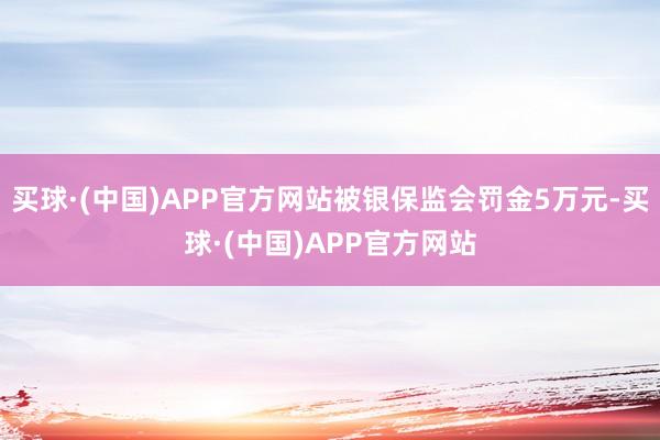 买球·(中国)APP官方网站被银保监会罚金5万元-买球·(中国)APP官方网站