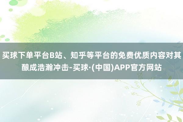 买球下单平台B站、知乎等平台的免费优质内容对其酿成浩瀚冲击-买球·(中国)APP官方网站