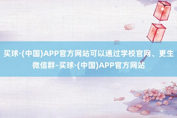 买球·(中国)APP官方网站可以通过学校官网、更生微信群-买球·(中国)APP官方网站