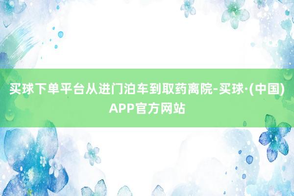 买球下单平台从进门泊车到取药离院-买球·(中国)APP官方网站