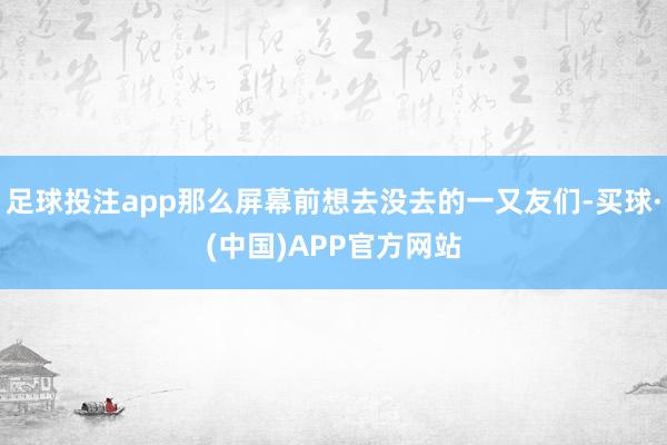 足球投注app那么屏幕前想去没去的一又友们-买球·(中国)APP官方网站