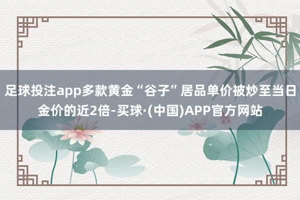 足球投注app多款黄金“谷子”居品单价被炒至当日金价的近2倍-买球·(中国)APP官方网站