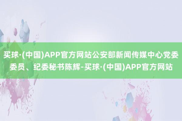 买球·(中国)APP官方网站公安部新闻传媒中心党委委员、纪委秘书陈辉-买球·(中国)APP官方网站