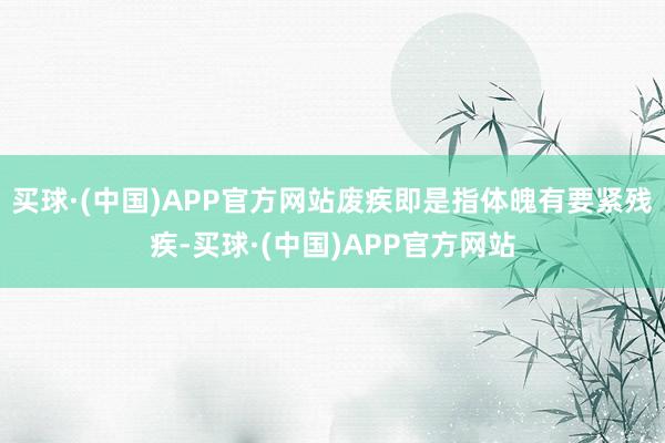 买球·(中国)APP官方网站废疾即是指体魄有要紧残疾-买球·(中国)APP官方网站