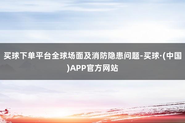 买球下单平台全球场面及消防隐患问题-买球·(中国)APP官方网站