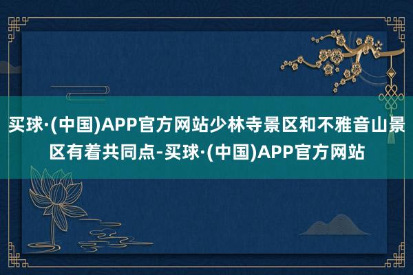 买球·(中国)APP官方网站少林寺景区和不雅音山景区有着共同点-买球·(中国)APP官方网站