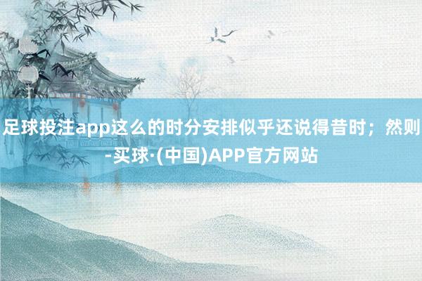 足球投注app这么的时分安排似乎还说得昔时；然则-买球·(中国)APP官方网站