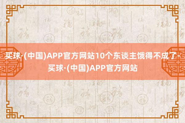 买球·(中国)APP官方网站10个东谈主饿得不成了-买球·(中国)APP官方网站