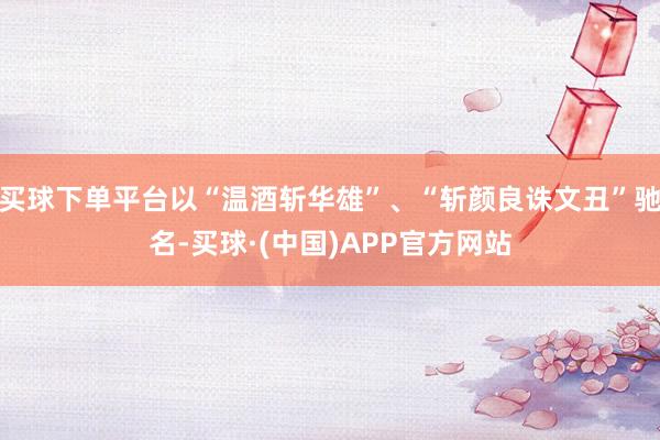 买球下单平台以“温酒斩华雄”、“斩颜良诛文丑”驰名-买球·(中国)APP官方网站