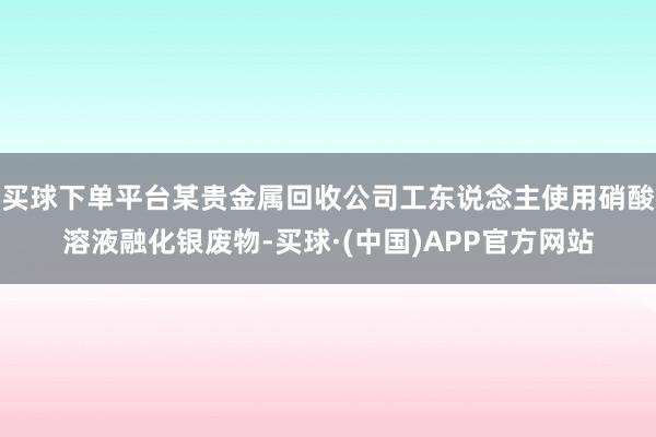 买球下单平台某贵金属回收公司工东说念主使用硝酸溶液融化银废物-买球·(中国)APP官方网站