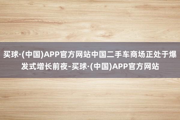买球·(中国)APP官方网站中国二手车商场正处于爆发式增长前夜-买球·(中国)APP官方网站