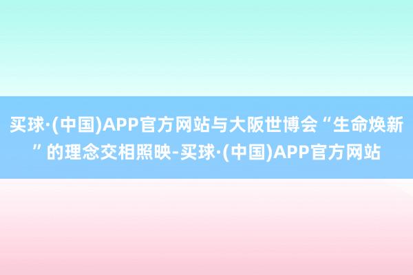 买球·(中国)APP官方网站与大阪世博会“生命焕新”的理念交相照映-买球·(中国)APP官方网站